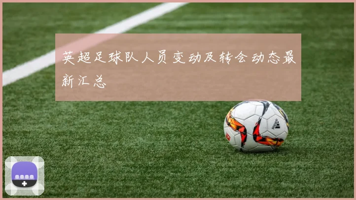 英超足球队人员变动及转会动态最新汇总